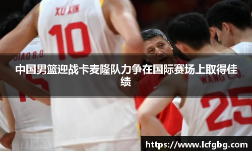 中国男篮迎战卡麦隆队力争在国际赛场上取得佳绩