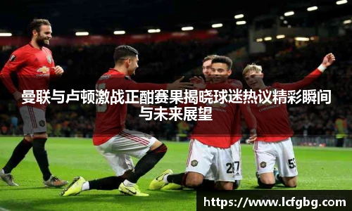 曼联与卢顿激战正酣赛果揭晓球迷热议精彩瞬间与未来展望