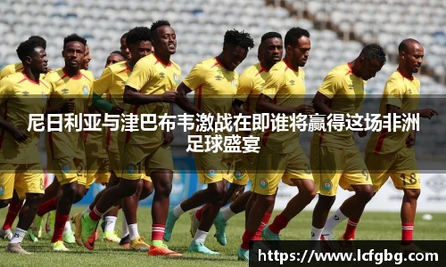 尼日利亚与津巴布韦激战在即谁将赢得这场非洲足球盛宴