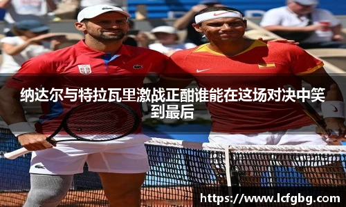纳达尔与特拉瓦里激战正酣谁能在这场对决中笑到最后